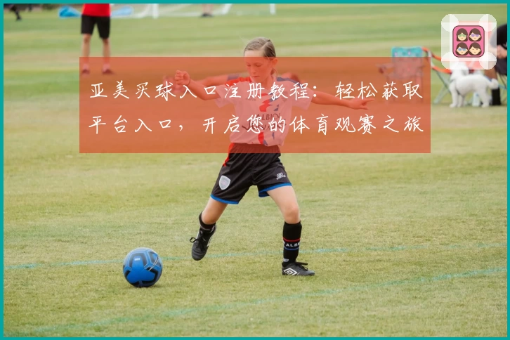 亚美买球入口注册教程:轻松获取平台入口,开启您的体育观赛之旅