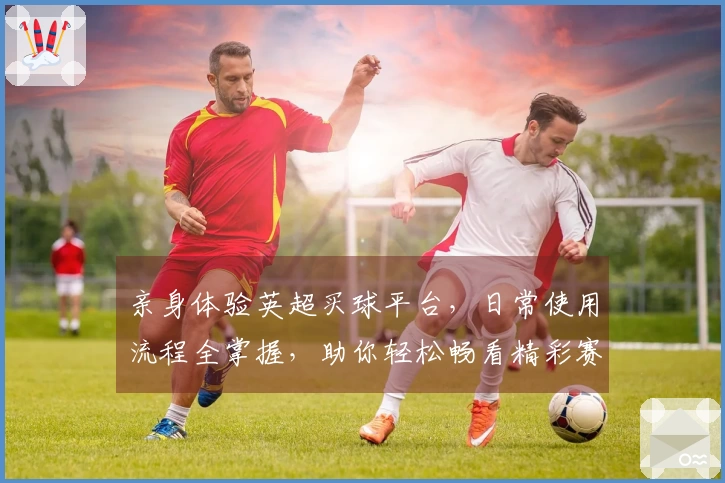 亲身体验英超买球平台,日常使用流程全掌握,助你轻松畅看精彩赛事